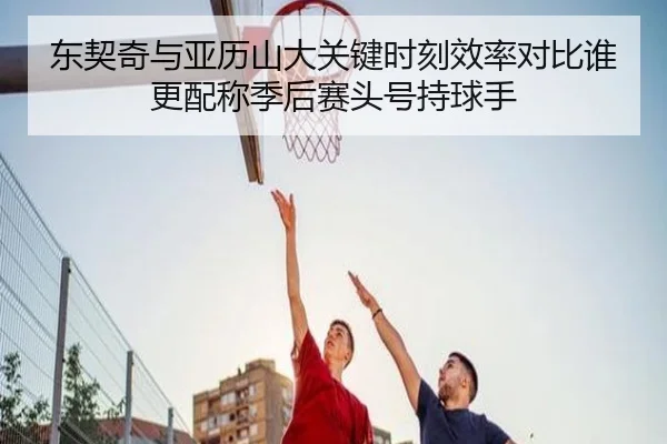 东契奇与亚历山大关键时刻效率对比谁更配称季后赛头号持球手