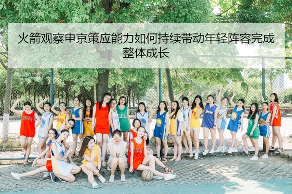 火箭观察申京策应能力如何持续带动年轻阵容完成整体成长