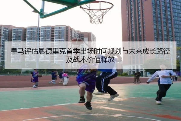 皇马评估恩德里克首季出场时间规划与未来成长路径及战术价值释放